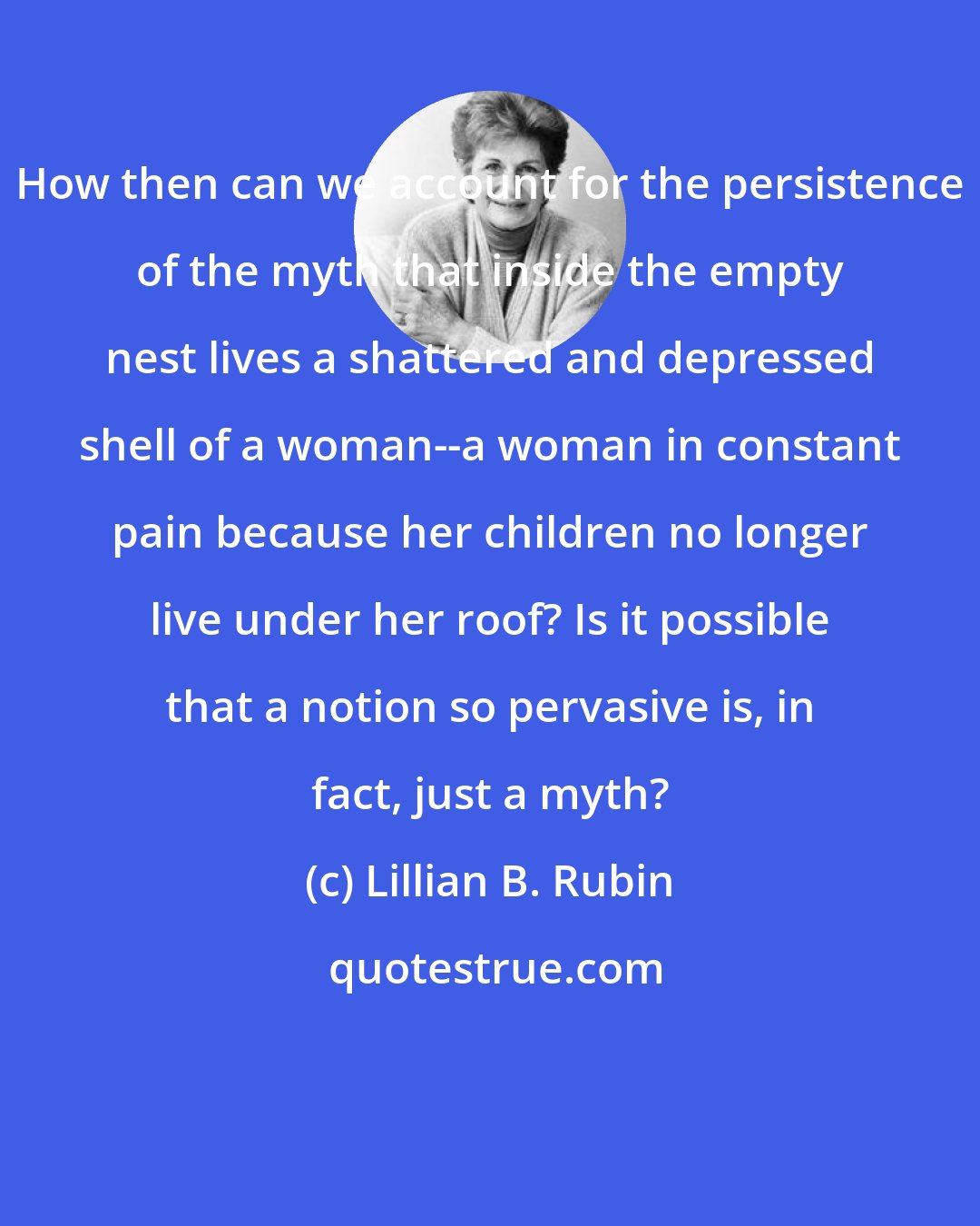 Lillian B. Rubin: How then can we account for the persistence of the myth that inside the empty nest lives a shattered and depressed shell of a woman--a woman in constant pain because her children no longer live under her roof? Is it possible that a notion so pervasive is, in fact, just a myth?