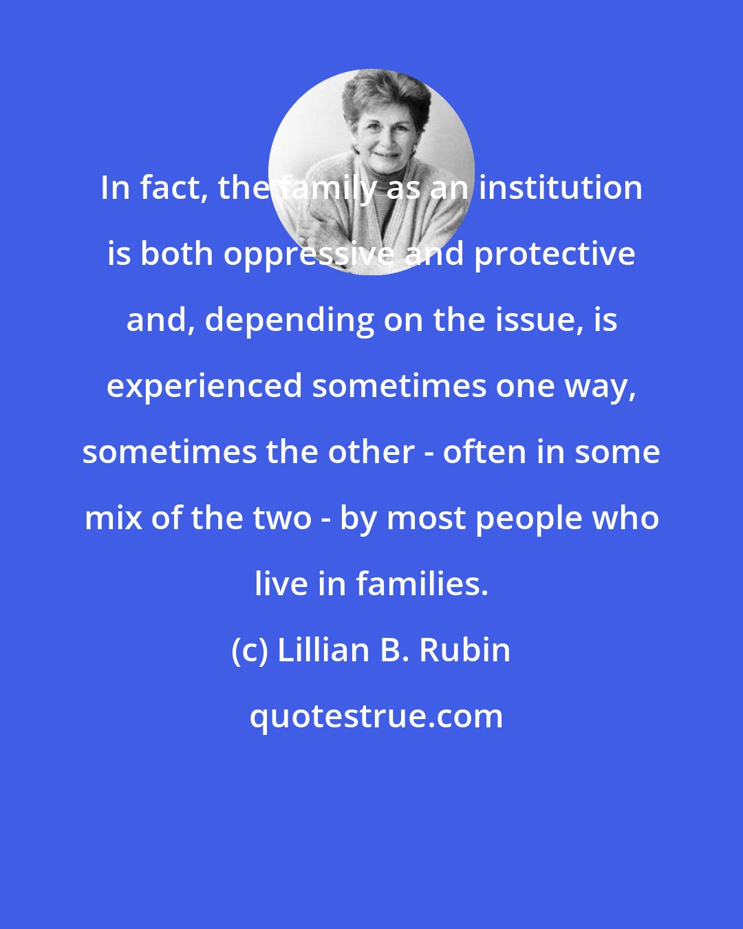Lillian B. Rubin: In fact, the family as an institution is both oppressive and protective and, depending on the issue, is experienced sometimes one way, sometimes the other - often in some mix of the two - by most people who live in families.