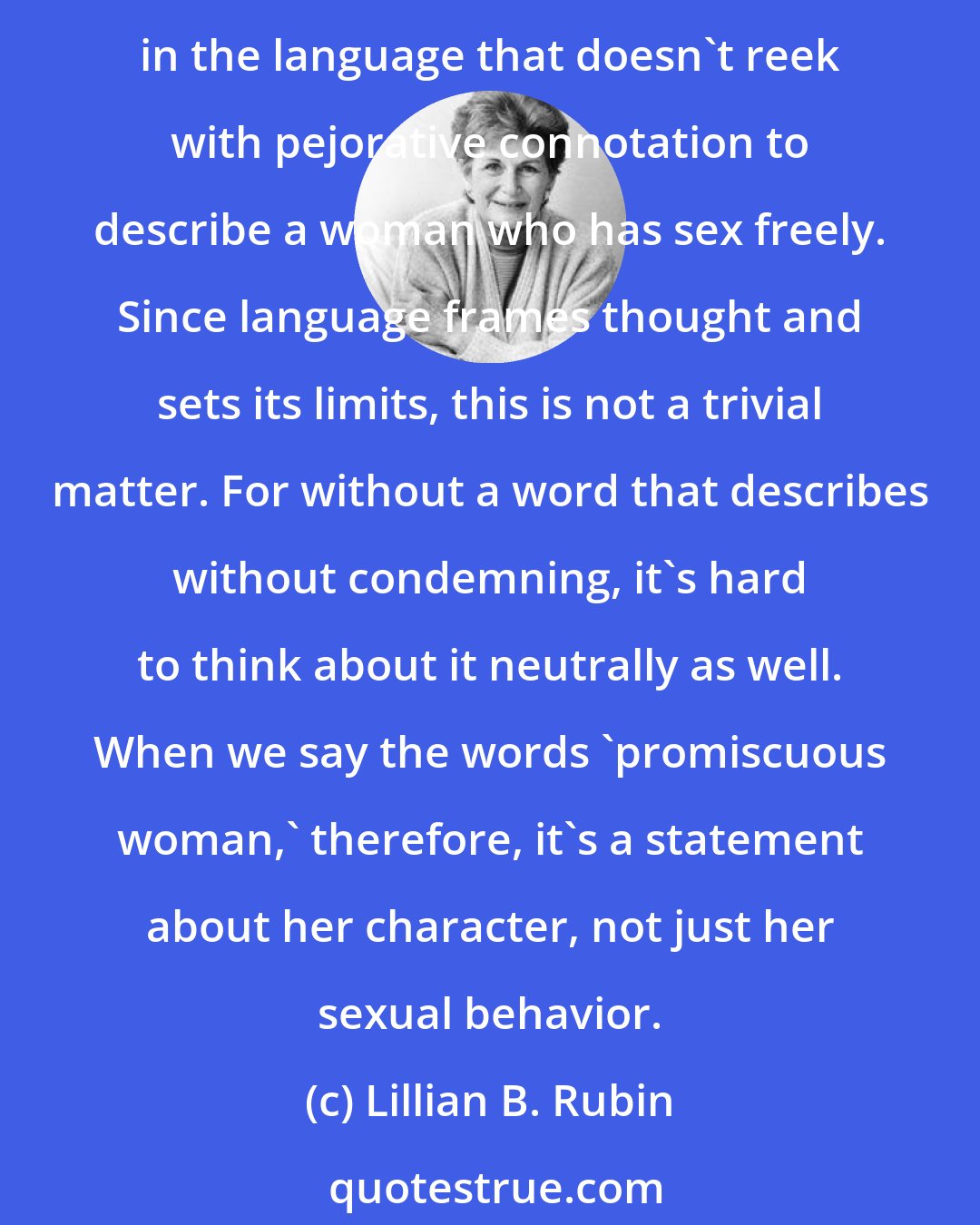 Lillian B. Rubin: Interesting, isn't it, that even though more than two and a half decades have passed since the sexual revolution brought women a new measure of sexual freedom, there's still no word in the language that doesn't reek with pejorative connotation to describe a woman who has sex freely. Since language frames thought and sets its limits, this is not a trivial matter. For without a word that describes without condemning, it's hard to think about it neutrally as well. When we say the words 'promiscuous woman,' therefore, it's a statement about her character, not just her sexual behavior.