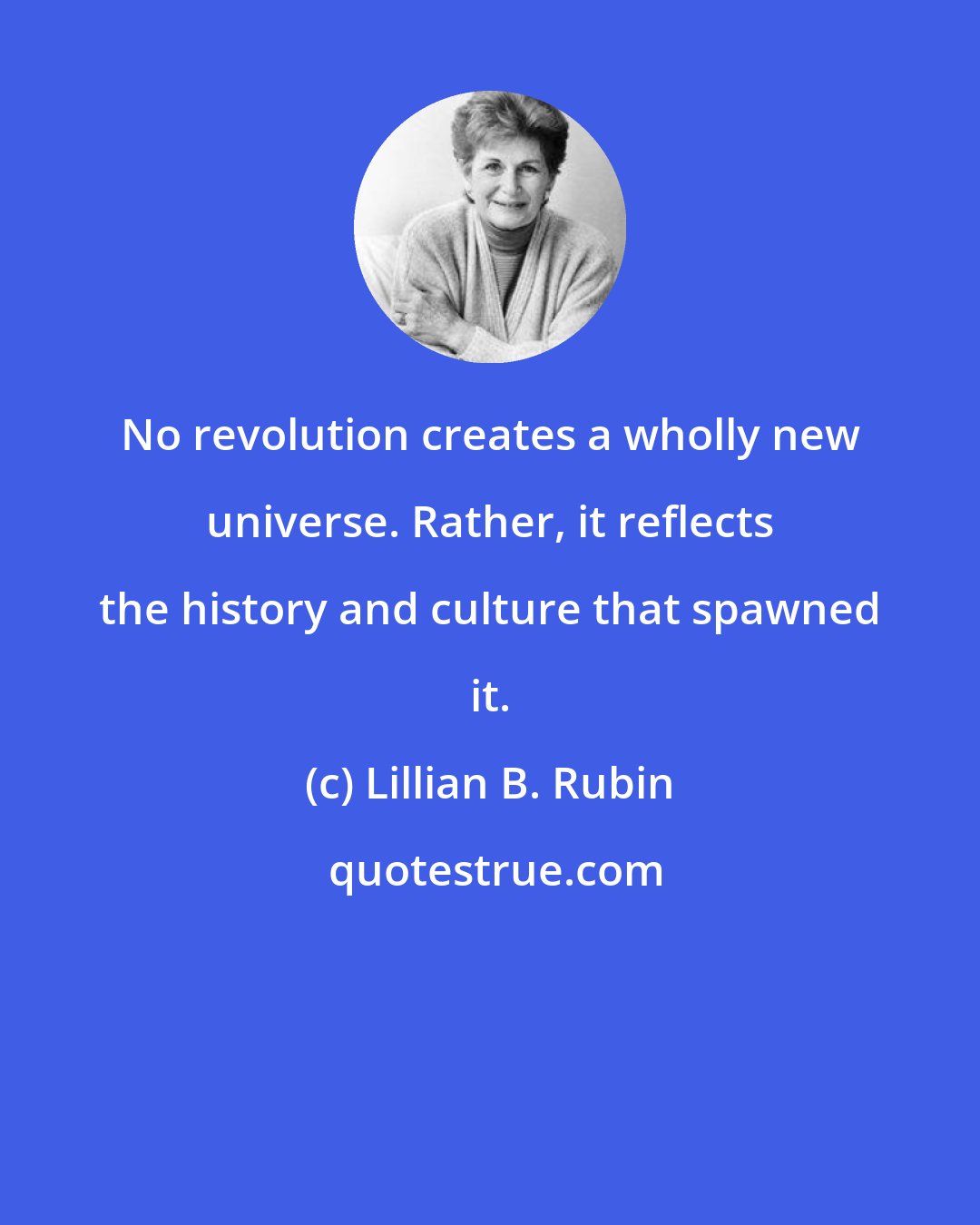 Lillian B. Rubin: No revolution creates a wholly new universe. Rather, it reflects the history and culture that spawned it.