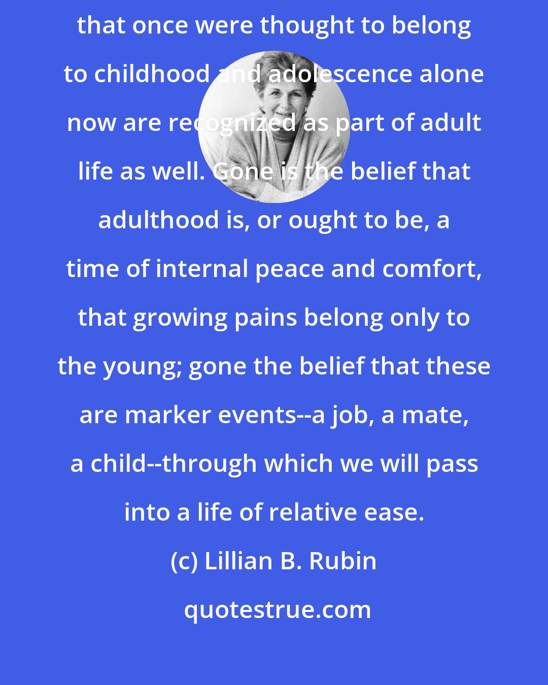Lillian B. Rubin: Personal change, growth, development, identity formation--these tasks that once were thought to belong to childhood and adolescence alone now are recognized as part of adult life as well. Gone is the belief that adulthood is, or ought to be, a time of internal peace and comfort, that growing pains belong only to the young; gone the belief that these are marker events--a job, a mate, a child--through which we will pass into a life of relative ease.