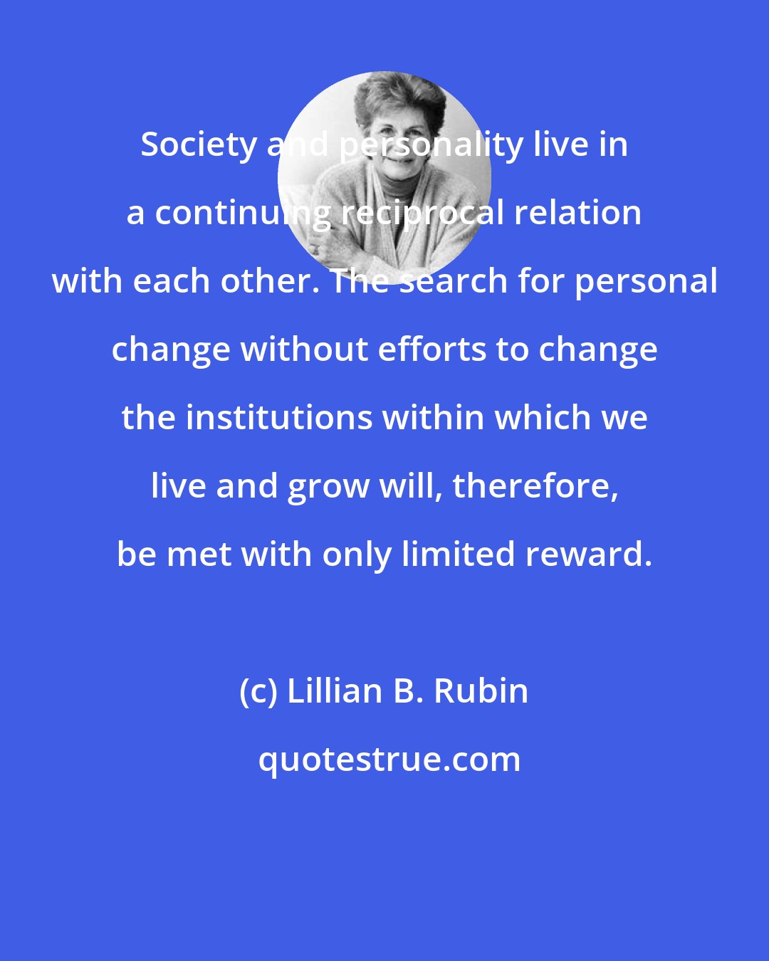 Lillian B. Rubin: Society and personality live in a continuing reciprocal relation with each other. The search for personal change without efforts to change the institutions within which we live and grow will, therefore, be met with only limited reward.