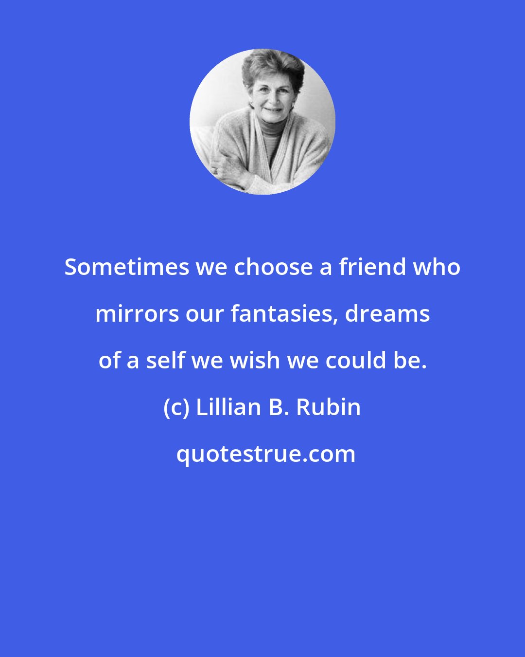 Lillian B. Rubin: Sometimes we choose a friend who mirrors our fantasies, dreams of a self we wish we could be.
