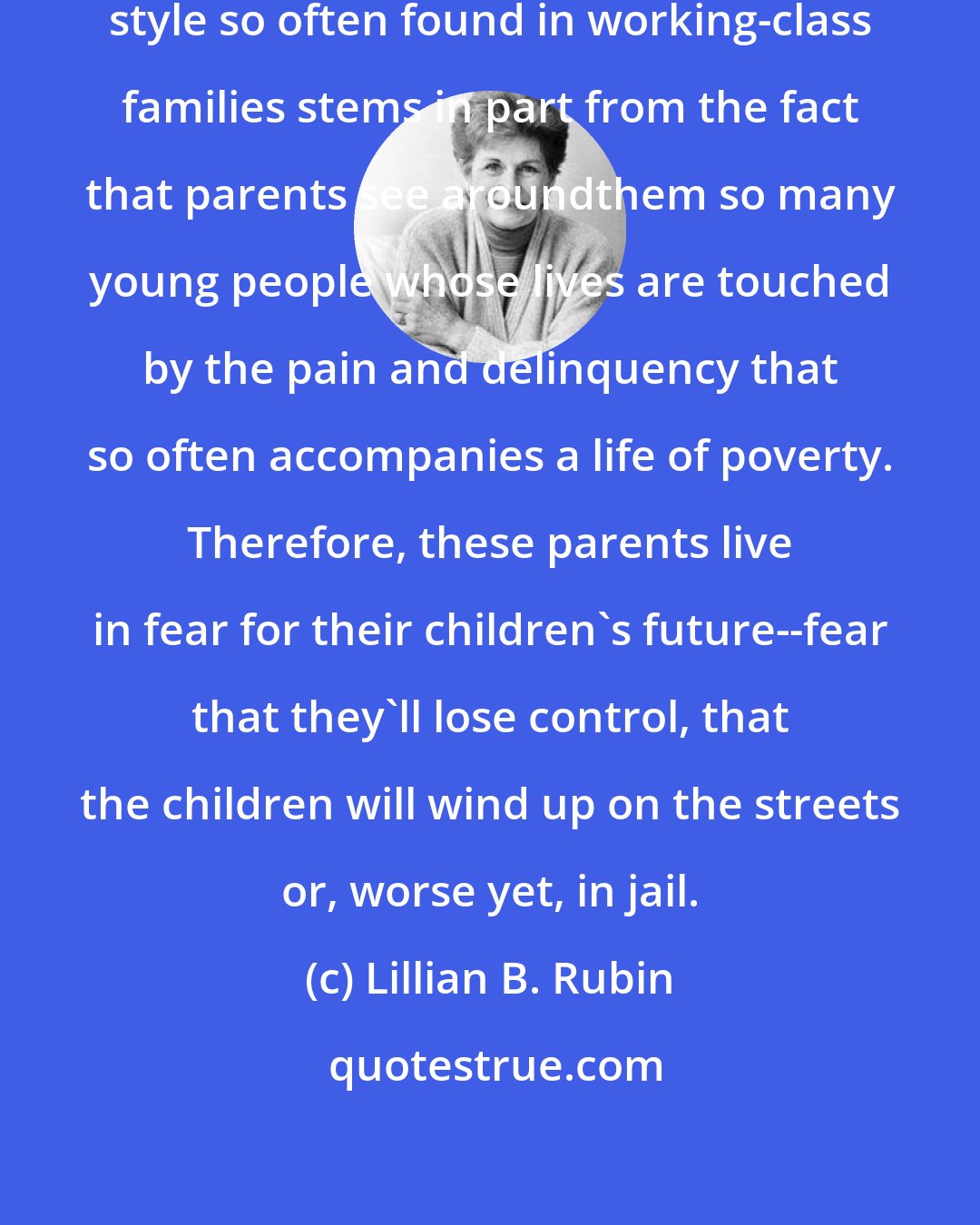 Lillian B. Rubin: The authoritarian child-rearing style so often found in working-class families stems in part from the fact that parents see aroundthem so many young people whose lives are touched by the pain and delinquency that so often accompanies a life of poverty. Therefore, these parents live in fear for their children's future--fear that they'll lose control, that the children will wind up on the streets or, worse yet, in jail.