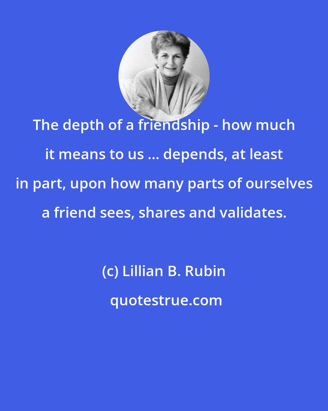 Lillian B. Rubin: The depth of a friendship - how much it means to us ... depends, at least in part, upon how many parts of ourselves a friend sees, shares and validates.
