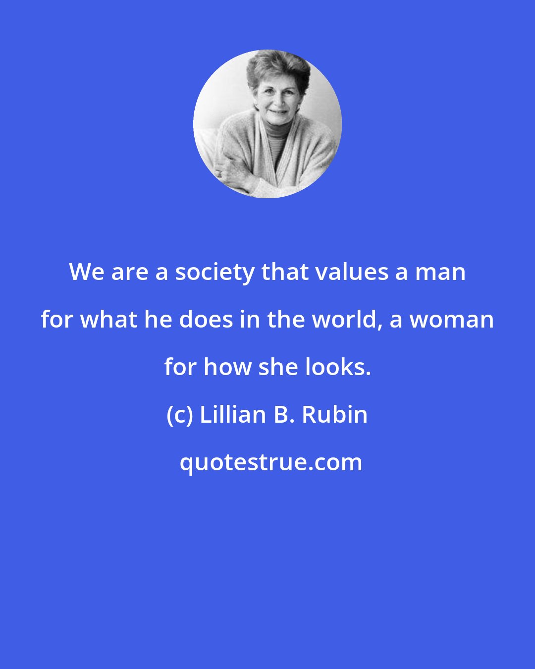 Lillian B. Rubin: We are a society that values a man for what he does in the world, a woman for how she looks.