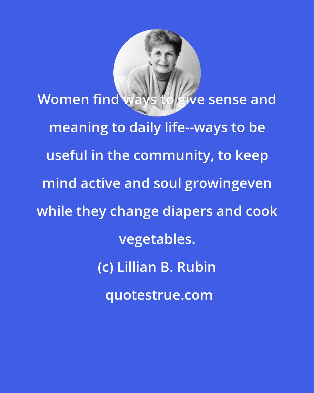 Lillian B. Rubin: Women find ways to give sense and meaning to daily life--ways to be useful in the community, to keep mind active and soul growingeven while they change diapers and cook vegetables.