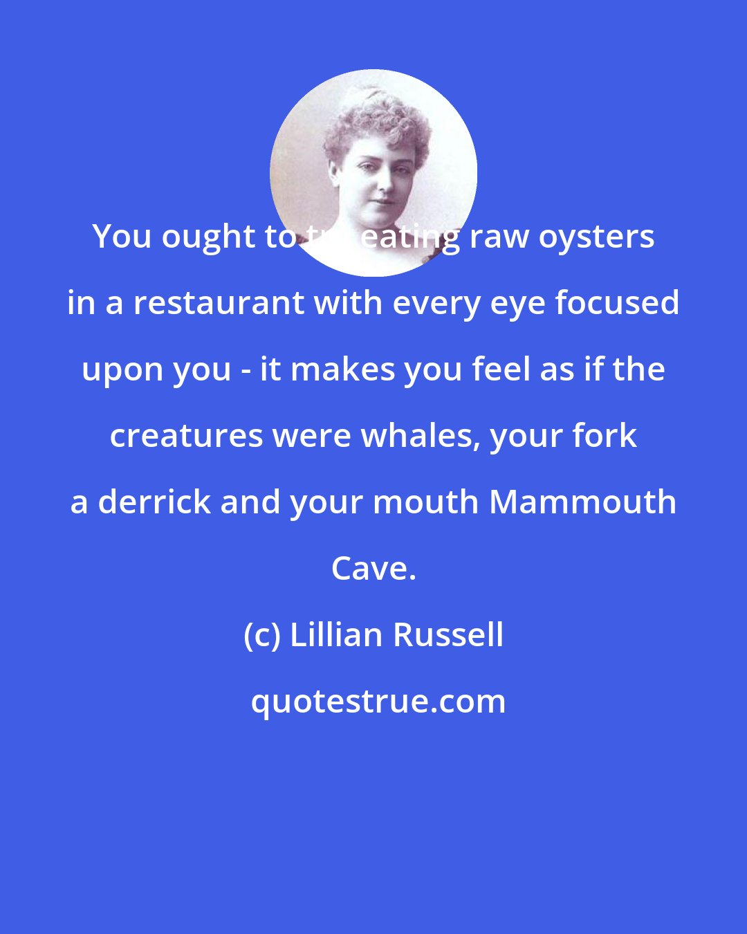 Lillian Russell: You ought to try eating raw oysters in a restaurant with every eye focused upon you - it makes you feel as if the creatures were whales, your fork a derrick and your mouth Mammouth Cave.