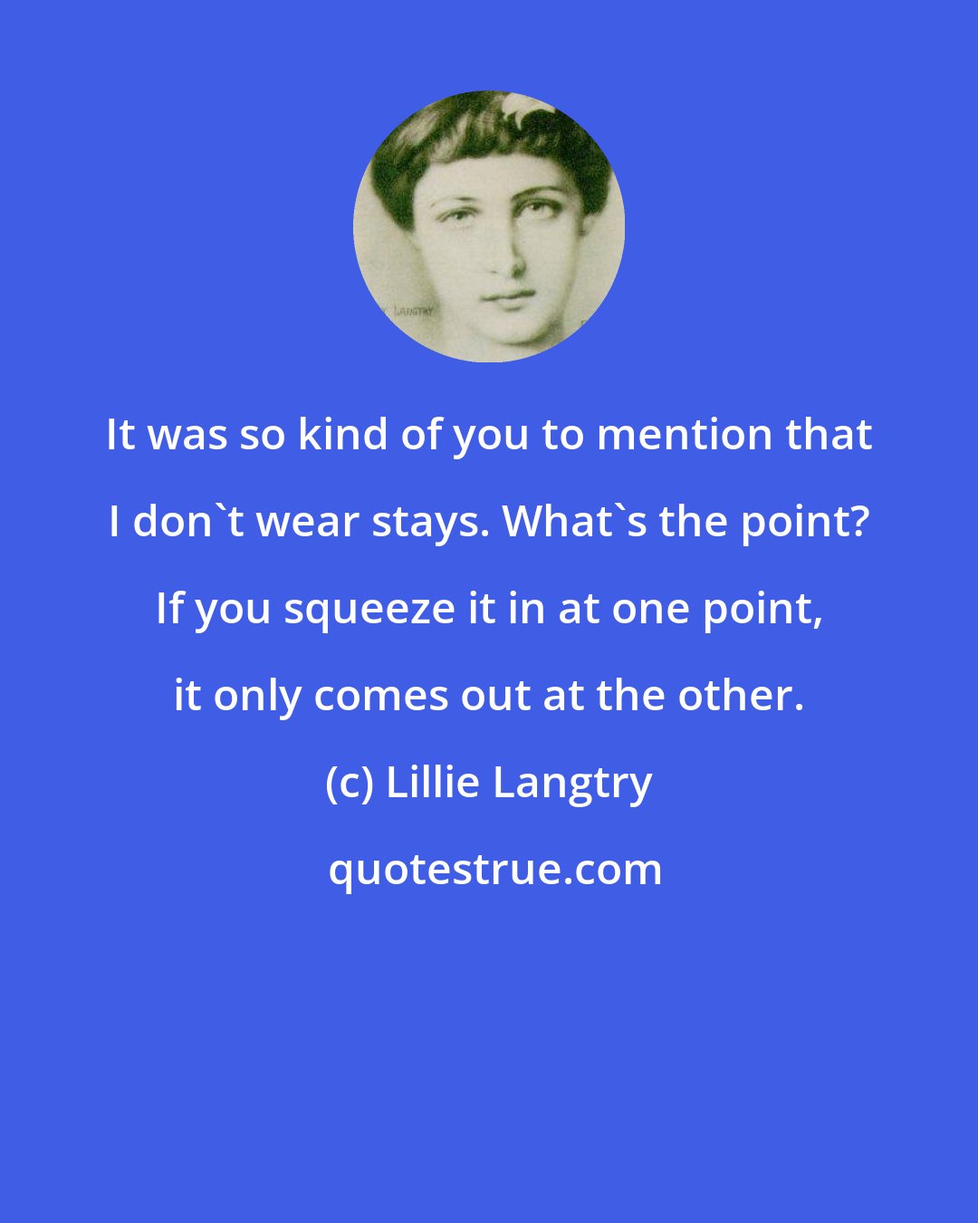 Lillie Langtry: It was so kind of you to mention that I don't wear stays. What's the point? If you squeeze it in at one point, it only comes out at the other.