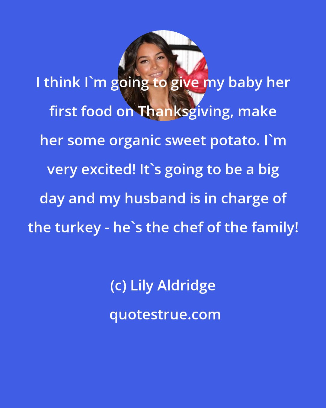 Lily Aldridge: I think I'm going to give my baby her first food on Thanksgiving, make her some organic sweet potato. I'm very excited! It's going to be a big day and my husband is in charge of the turkey - he's the chef of the family!