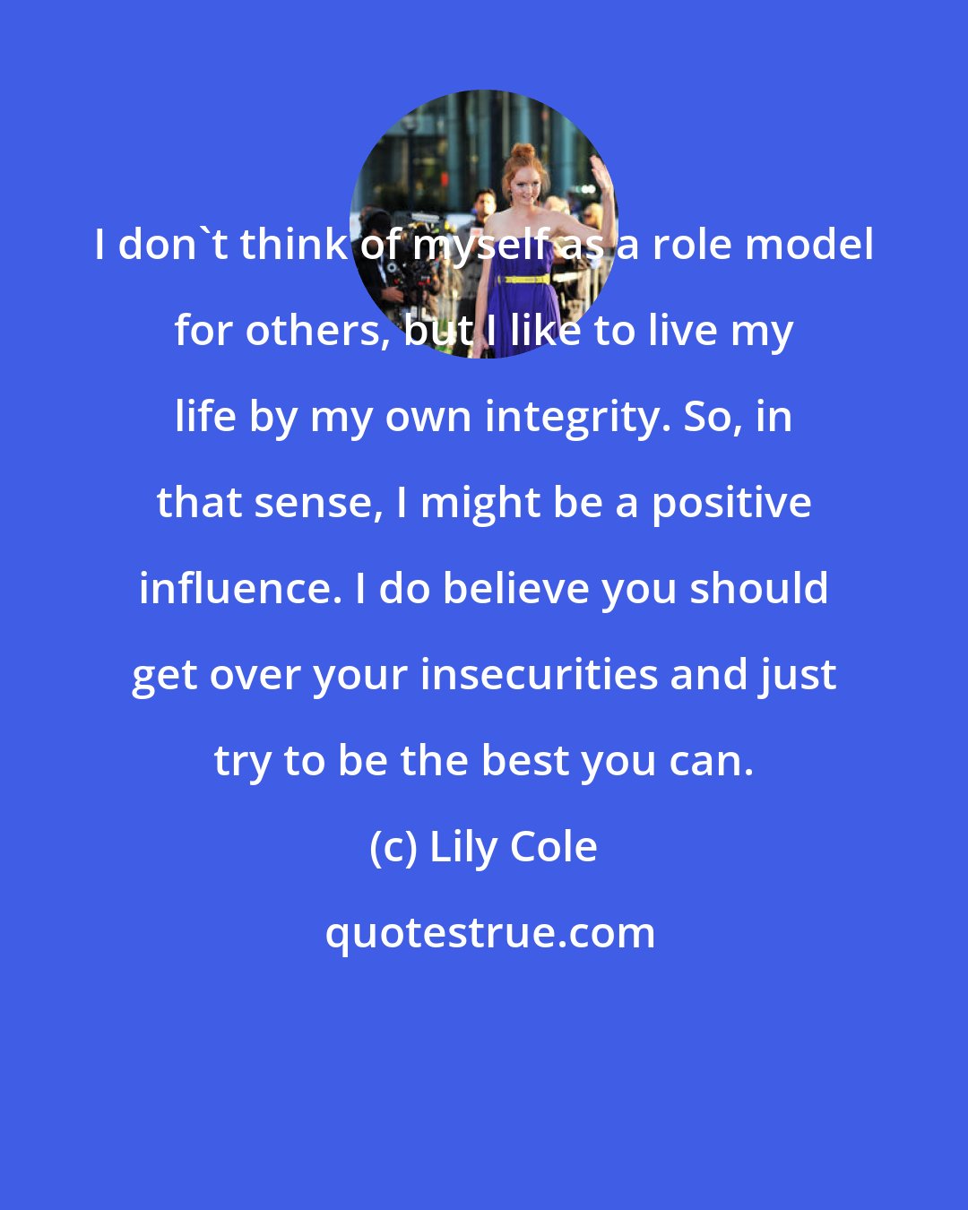 Lily Cole: I don't think of myself as a role model for others, but I like to live my life by my own integrity. So, in that sense, I might be a positive influence. I do believe you should get over your insecurities and just try to be the best you can.