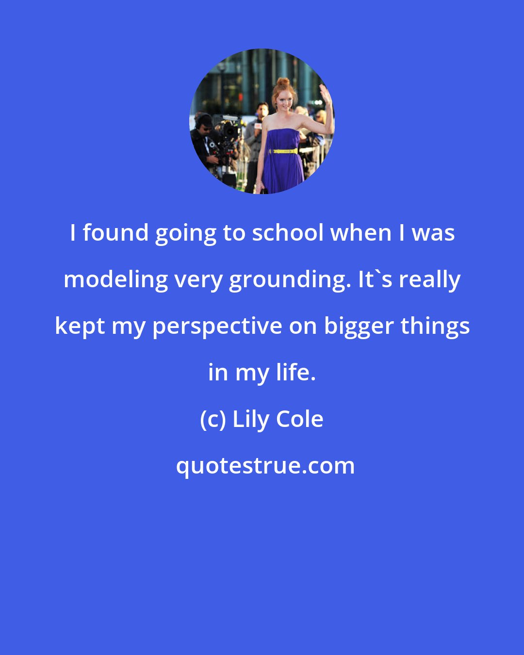 Lily Cole: I found going to school when I was modeling very grounding. It's really kept my perspective on bigger things in my life.