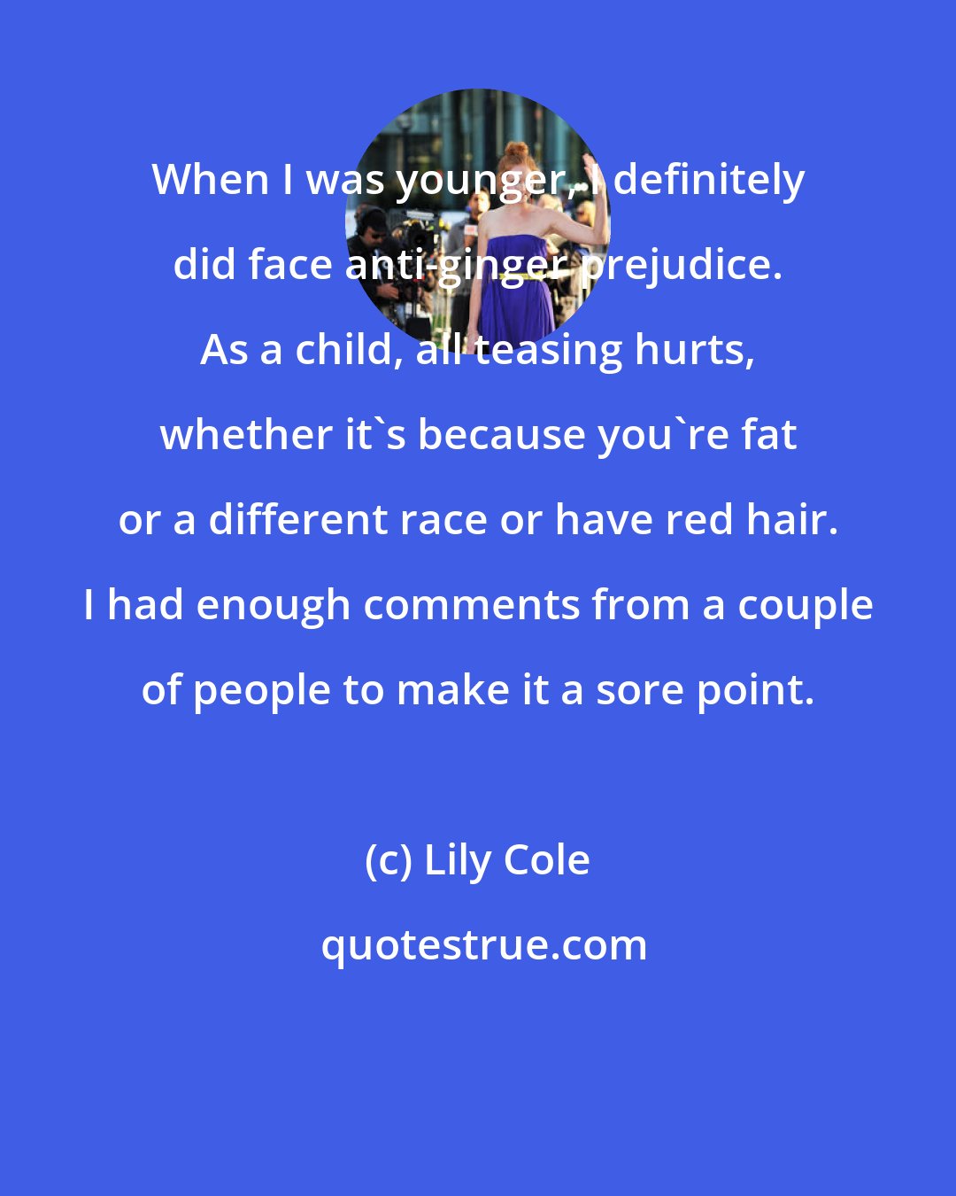 Lily Cole: When I was younger, I definitely did face anti-ginger prejudice. As a child, all teasing hurts, whether it's because you're fat or a different race or have red hair. I had enough comments from a couple of people to make it a sore point.