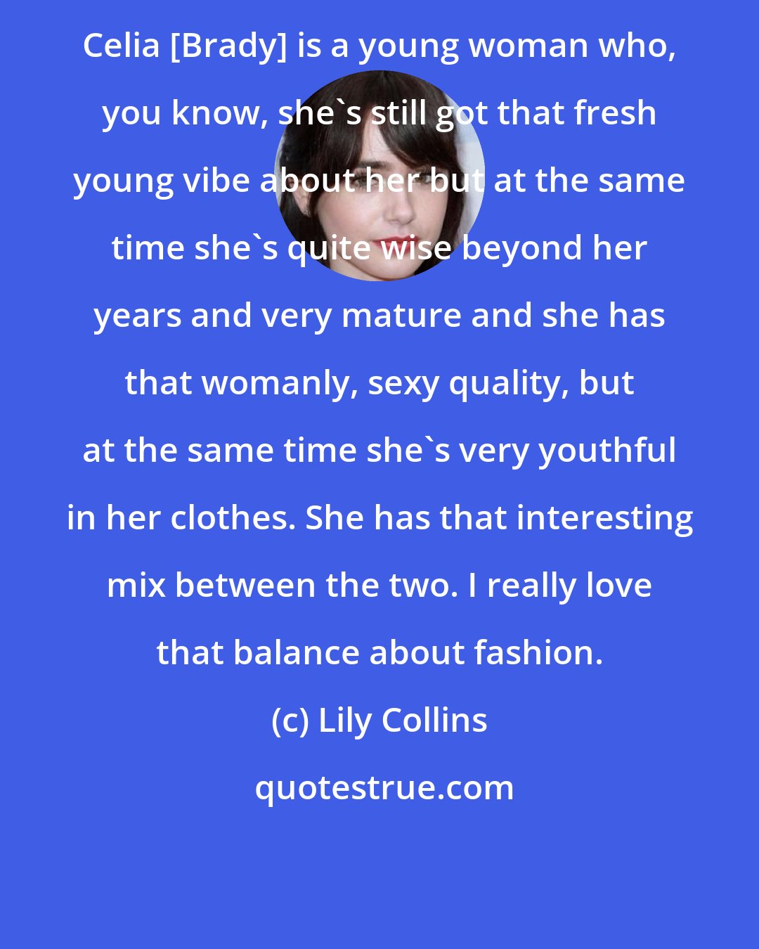 Lily Collins: Celia [Brady] is a young woman who, you know, she's still got that fresh young vibe about her but at the same time she's quite wise beyond her years and very mature and she has that womanly, sexy quality, but at the same time she's very youthful in her clothes. She has that interesting mix between the two. I really love that balance about fashion.