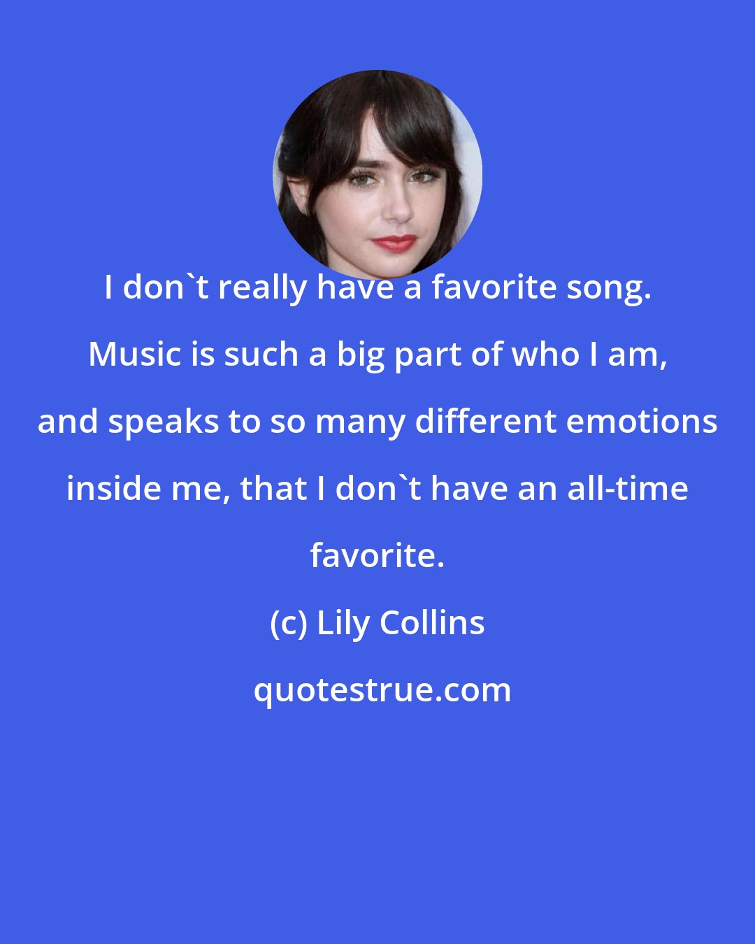 Lily Collins: I don't really have a favorite song. Music is such a big part of who I am, and speaks to so many different emotions inside me, that I don't have an all-time favorite.