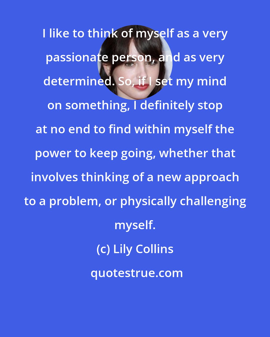 Lily Collins: I like to think of myself as a very passionate person, and as very determined. So, if I set my mind on something, I definitely stop at no end to find within myself the power to keep going, whether that involves thinking of a new approach to a problem, or physically challenging myself.