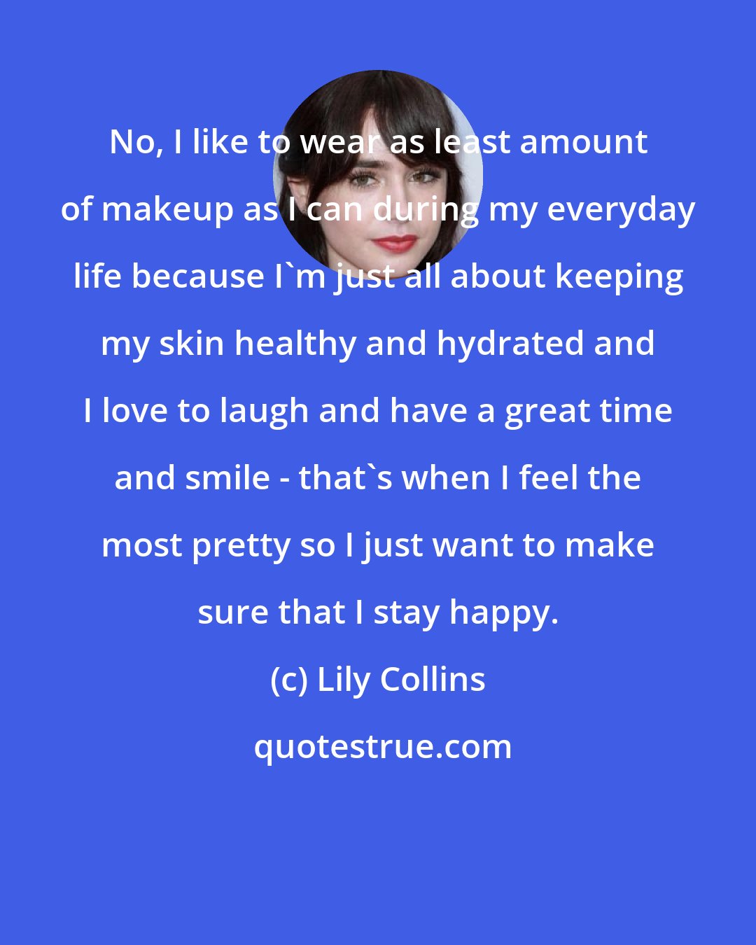 Lily Collins: No, I like to wear as least amount of makeup as I can during my everyday life because I'm just all about keeping my skin healthy and hydrated and I love to laugh and have a great time and smile - that's when I feel the most pretty so I just want to make sure that I stay happy.