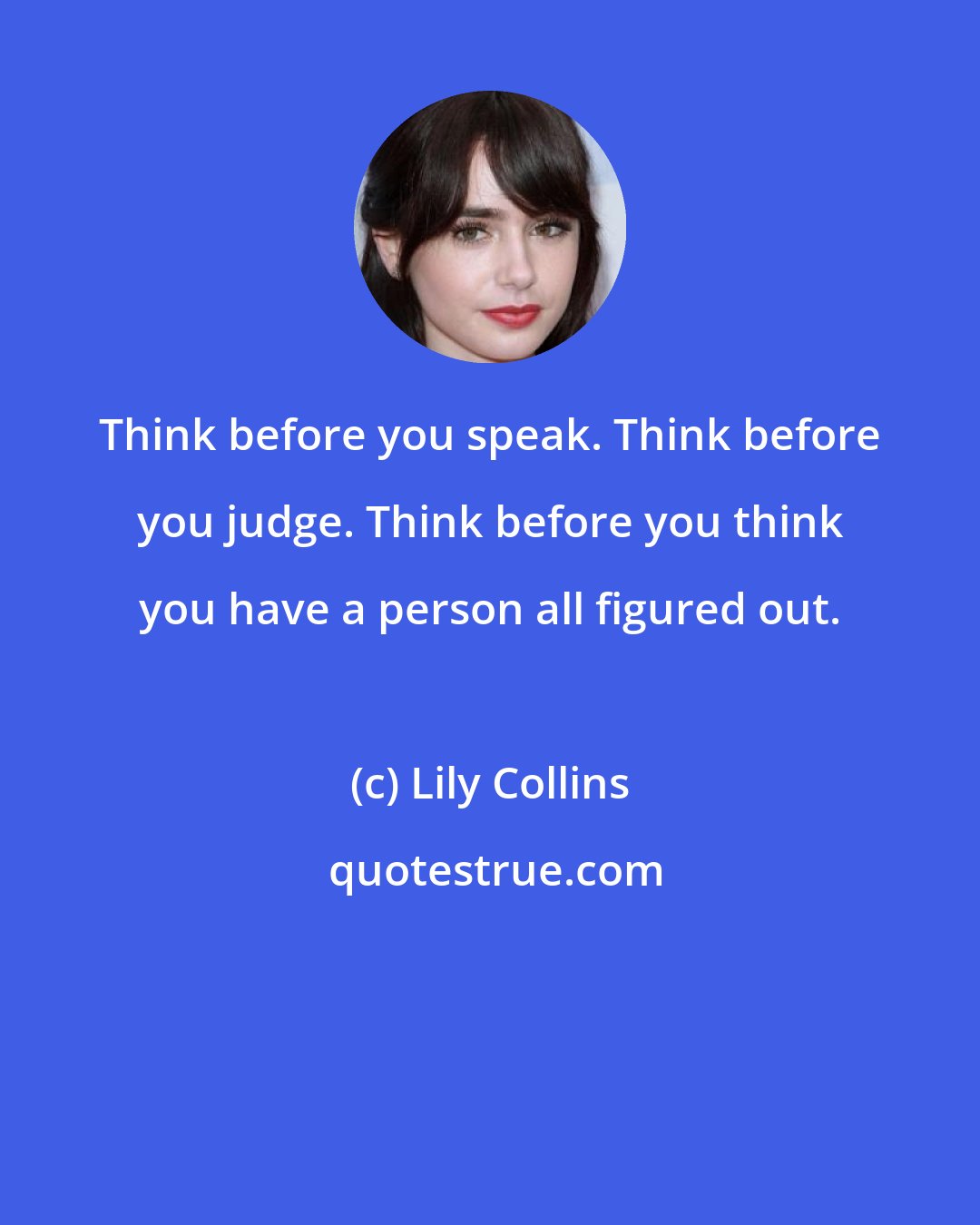 Lily Collins: Think before you speak. Think before you judge. Think before you think you have a person all figured out.