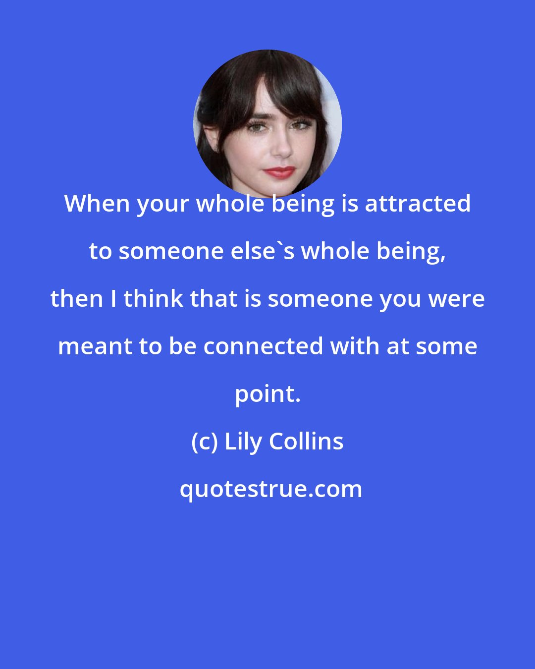 Lily Collins: When your whole being is attracted to someone else's whole being, then I think that is someone you were meant to be connected with at some point.