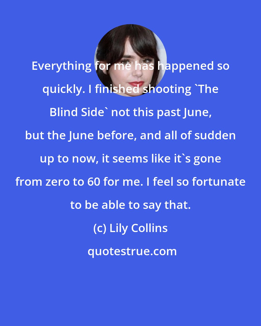 Lily Collins: Everything for me has happened so quickly. I finished shooting 'The Blind Side' not this past June, but the June before, and all of sudden up to now, it seems like it's gone from zero to 60 for me. I feel so fortunate to be able to say that.