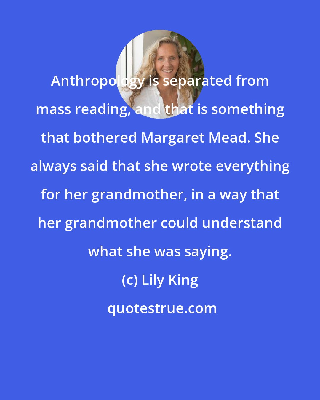 Lily King: Anthropology is separated from mass reading, and that is something that bothered Margaret Mead. She always said that she wrote everything for her grandmother, in a way that her grandmother could understand what she was saying.