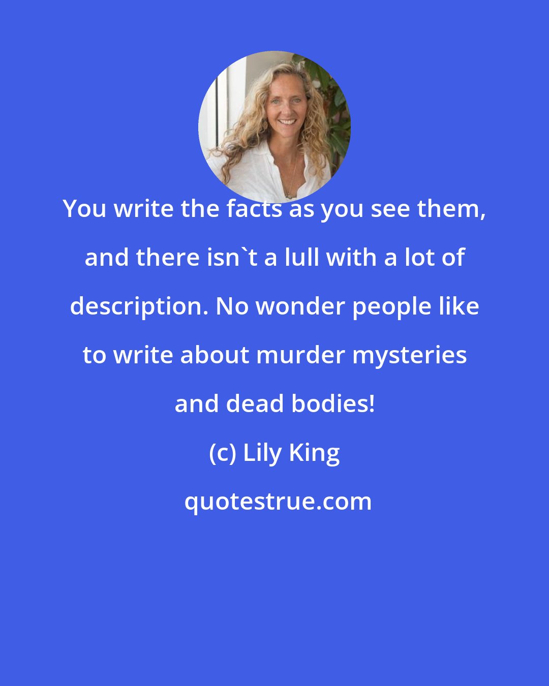 Lily King: You write the facts as you see them, and there isn't a lull with a lot of description. No wonder people like to write about murder mysteries and dead bodies!