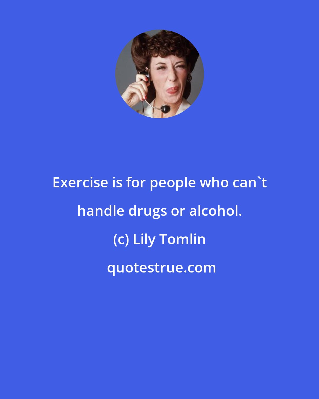 Lily Tomlin: Exercise is for people who can't handle drugs or alcohol.