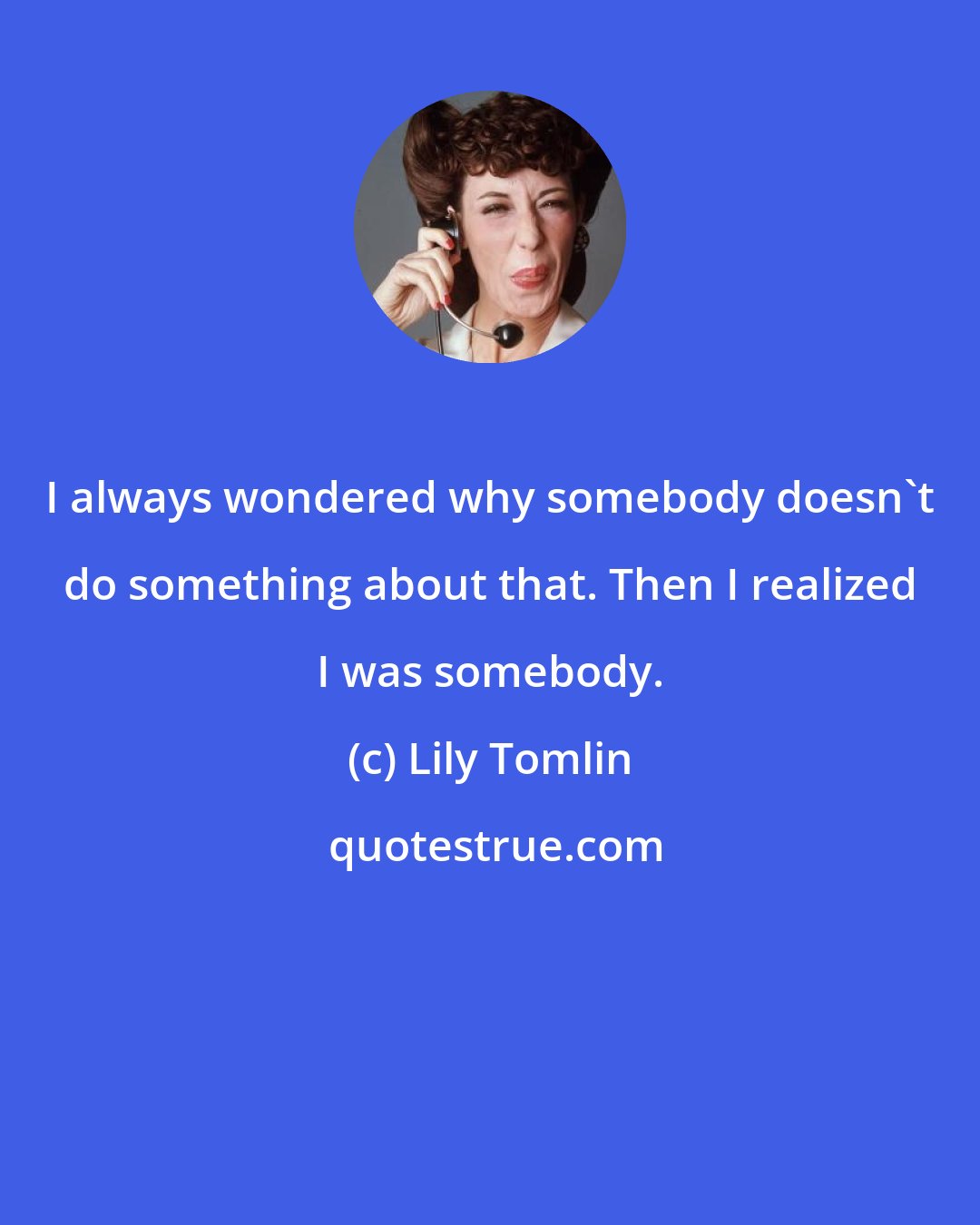 Lily Tomlin: I always wondered why somebody doesn't do something about that. Then I realized I was somebody.