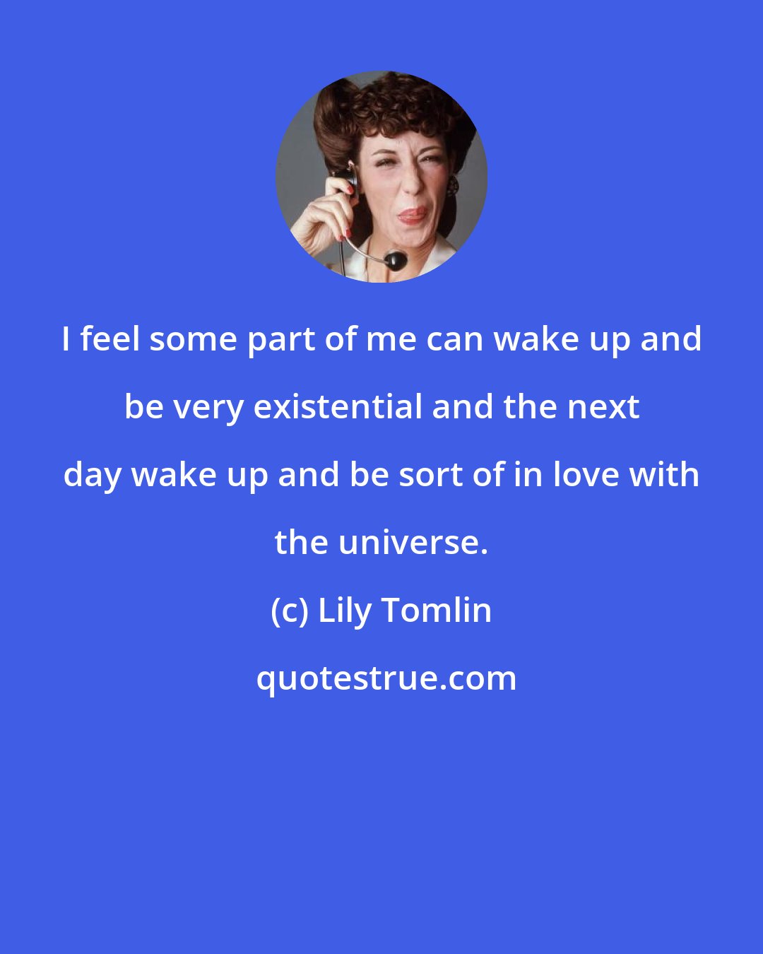 Lily Tomlin: I feel some part of me can wake up and be very existential and the next day wake up and be sort of in love with the universe.