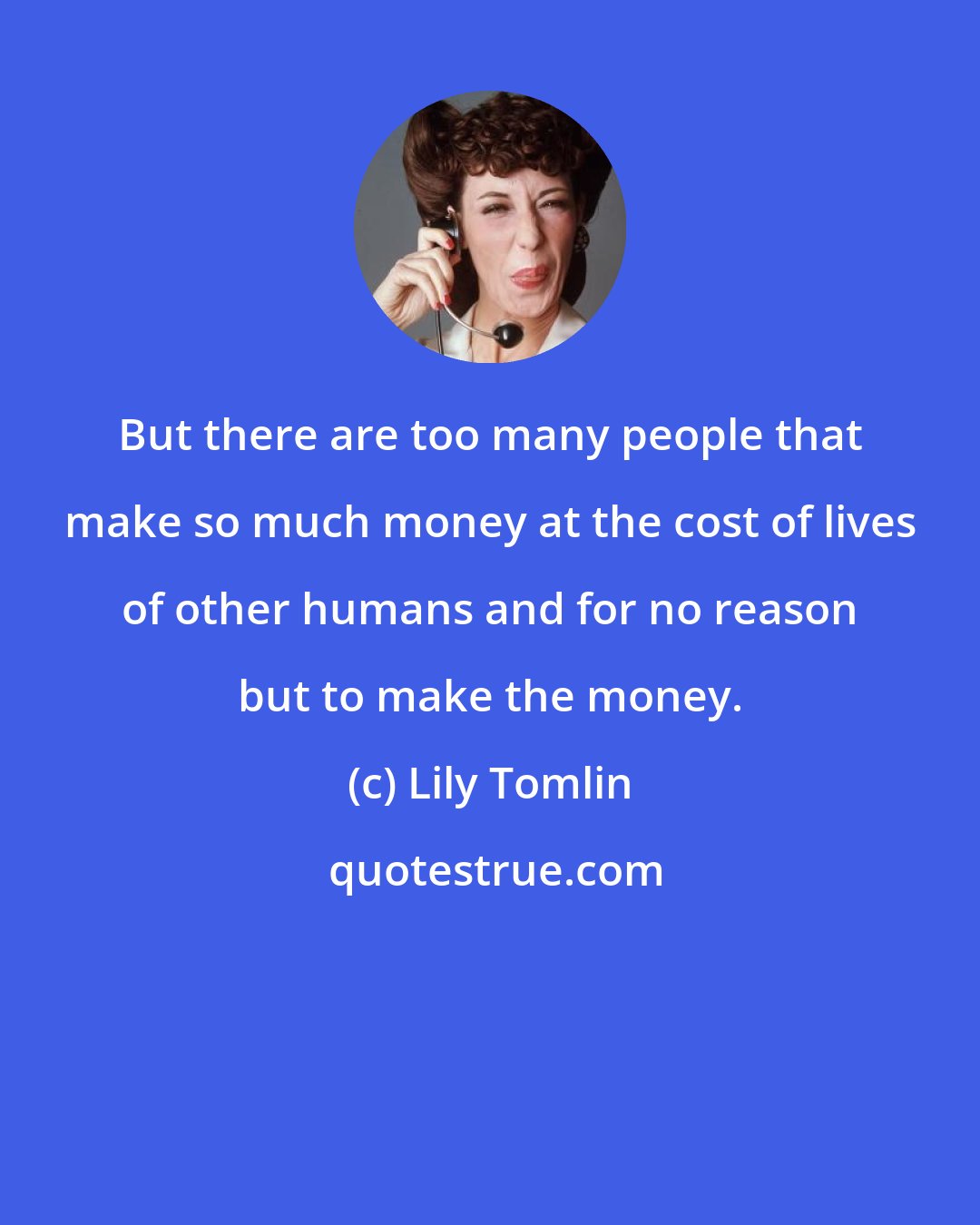 Lily Tomlin: But there are too many people that make so much money at the cost of lives of other humans and for no reason but to make the money.