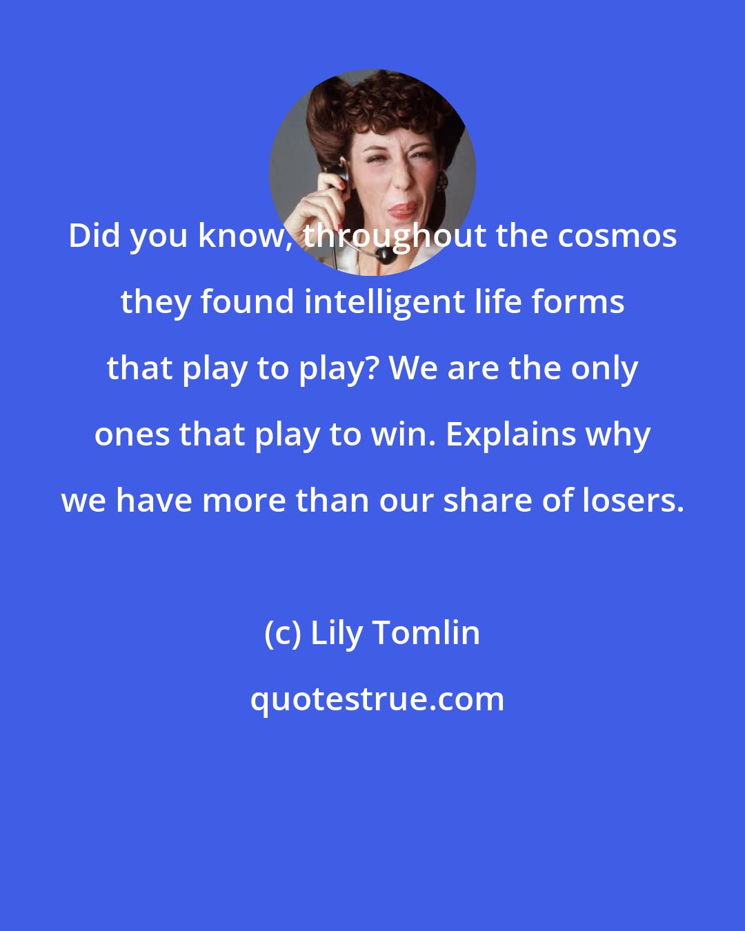 Lily Tomlin: Did you know, throughout the cosmos they found intelligent life forms that play to play? We are the only ones that play to win. Explains why we have more than our share of losers.