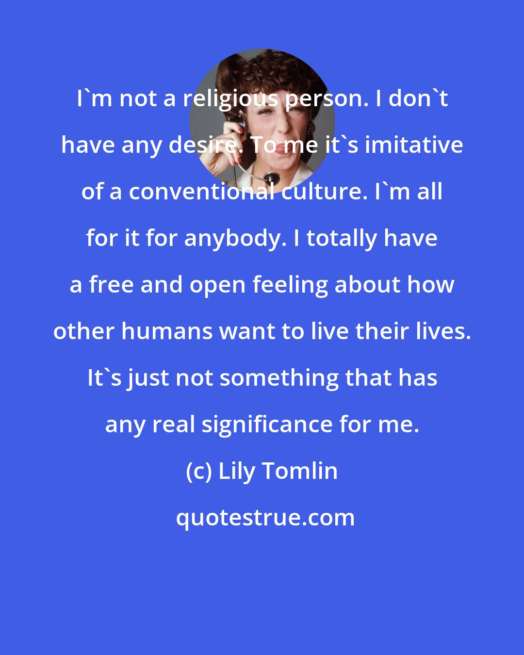 Lily Tomlin: I'm not a religious person. I don't have any desire. To me it's imitative of a conventional culture. I'm all for it for anybody. I totally have a free and open feeling about how other humans want to live their lives. It's just not something that has any real significance for me.