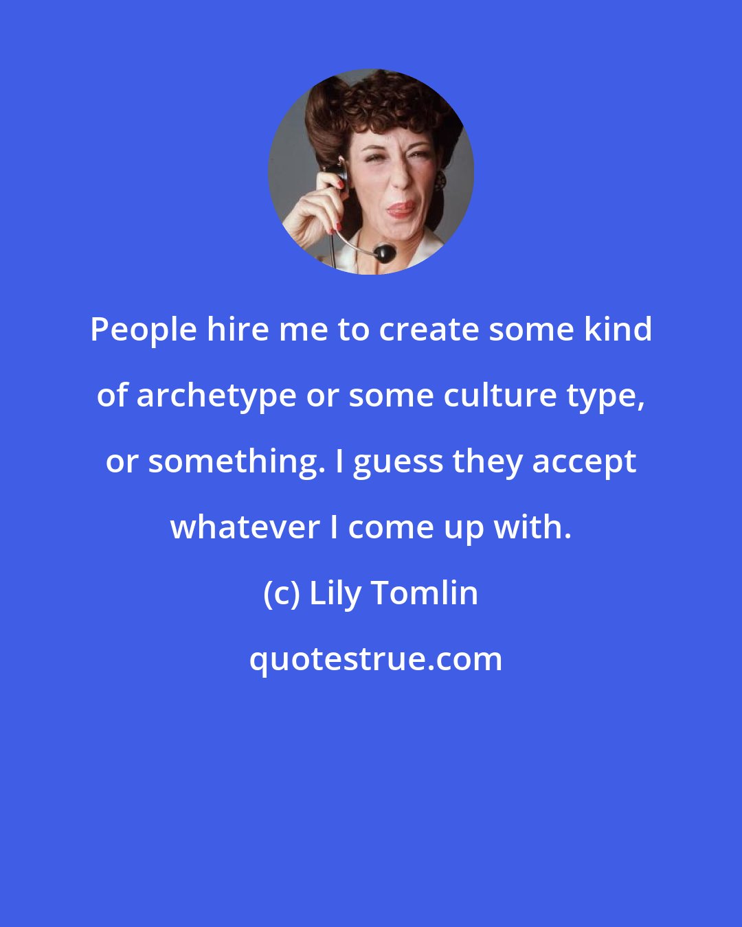 Lily Tomlin: People hire me to create some kind of archetype or some culture type, or something. I guess they accept whatever I come up with.