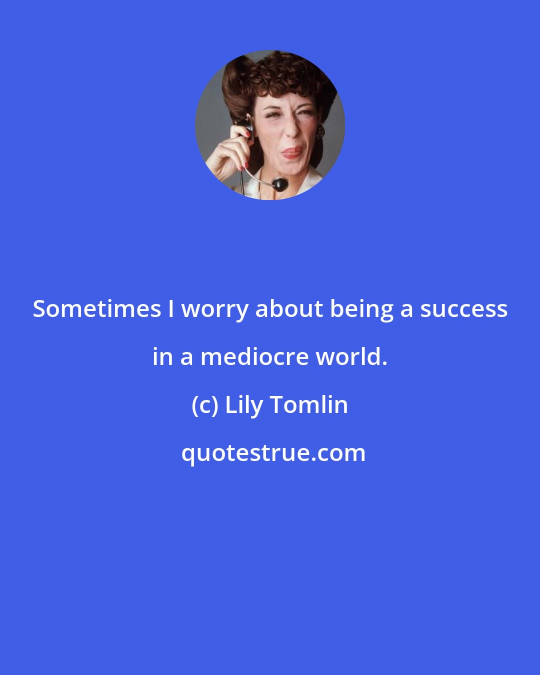 Lily Tomlin: Sometimes I worry about being a success in a mediocre world.