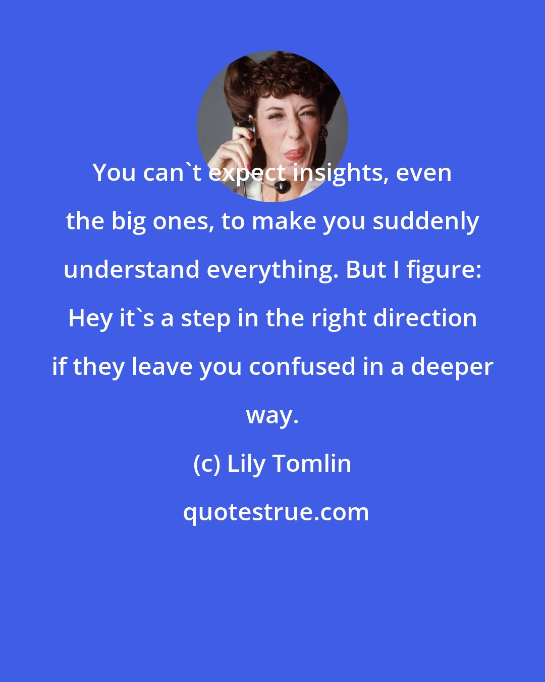 Lily Tomlin: You can't expect insights, even the big ones, to make you suddenly understand everything. But I figure: Hey it's a step in the right direction if they leave you confused in a deeper way.