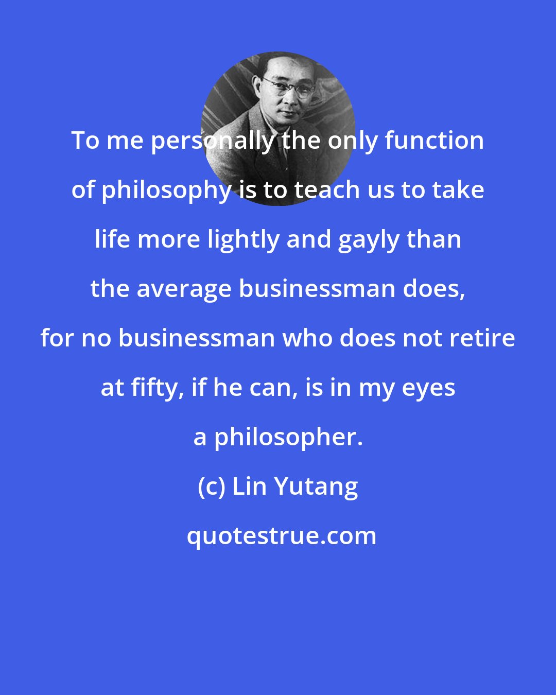 Lin Yutang: To me personally the only function of philosophy is to teach us to take life more lightly and gayly than the average businessman does, for no businessman who does not retire at fifty, if he can, is in my eyes a philosopher.