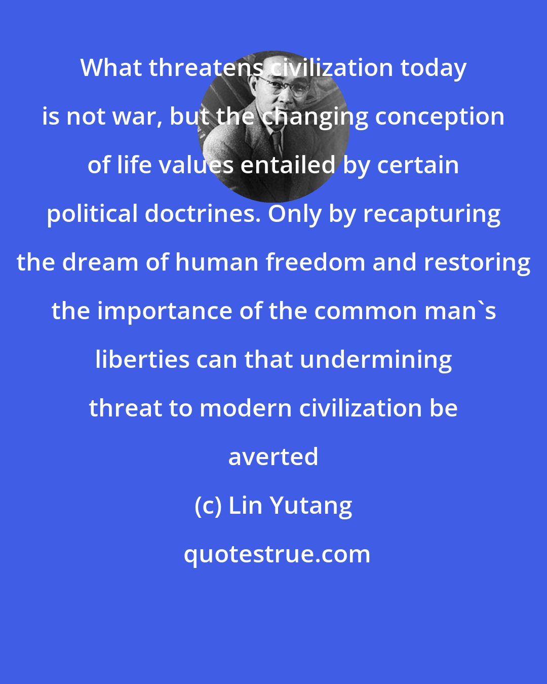 Lin Yutang: What threatens civilization today is not war, but the changing conception of life values entailed by certain political doctrines. Only by recapturing the dream of human freedom and restoring the importance of the common man's liberties can that undermining threat to modern civilization be averted