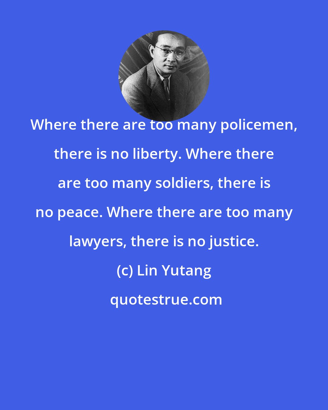 Lin Yutang: Where there are too many policemen, there is no liberty. Where there are too many soldiers, there is no peace. Where there are too many lawyers, there is no justice.