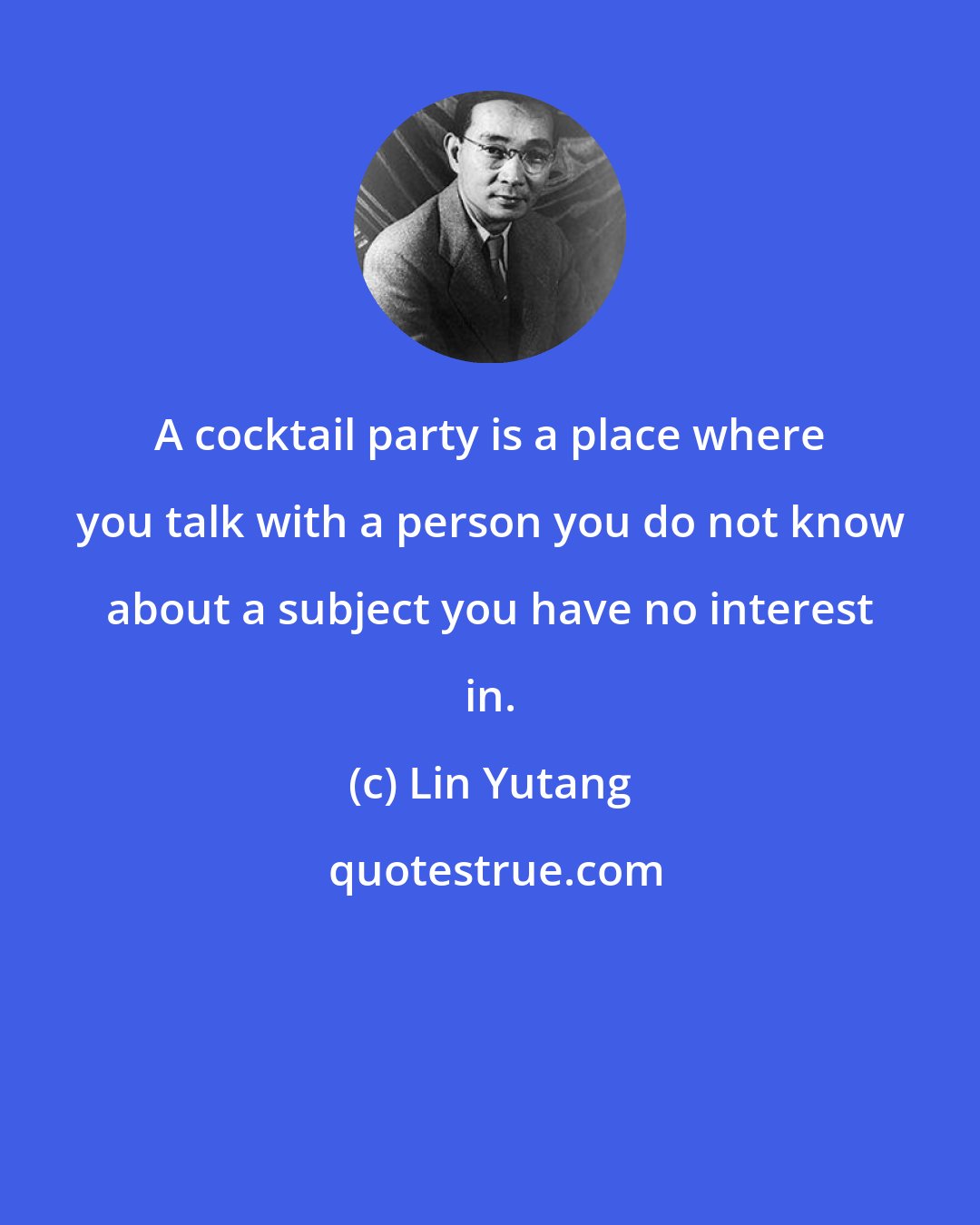 Lin Yutang: A cocktail party is a place where you talk with a person you do not know about a subject you have no interest in.