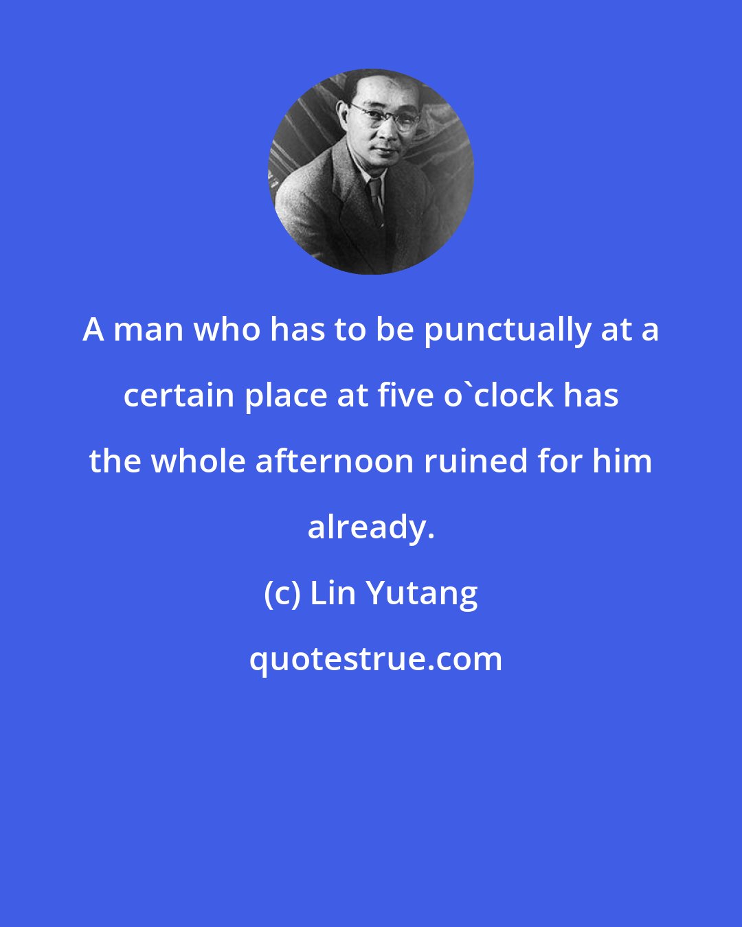 Lin Yutang: A man who has to be punctually at a certain place at five o'clock has the whole afternoon ruined for him already.