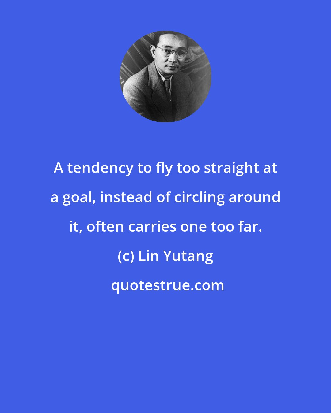 Lin Yutang: A tendency to fly too straight at a goal, instead of circling around it, often carries one too far.