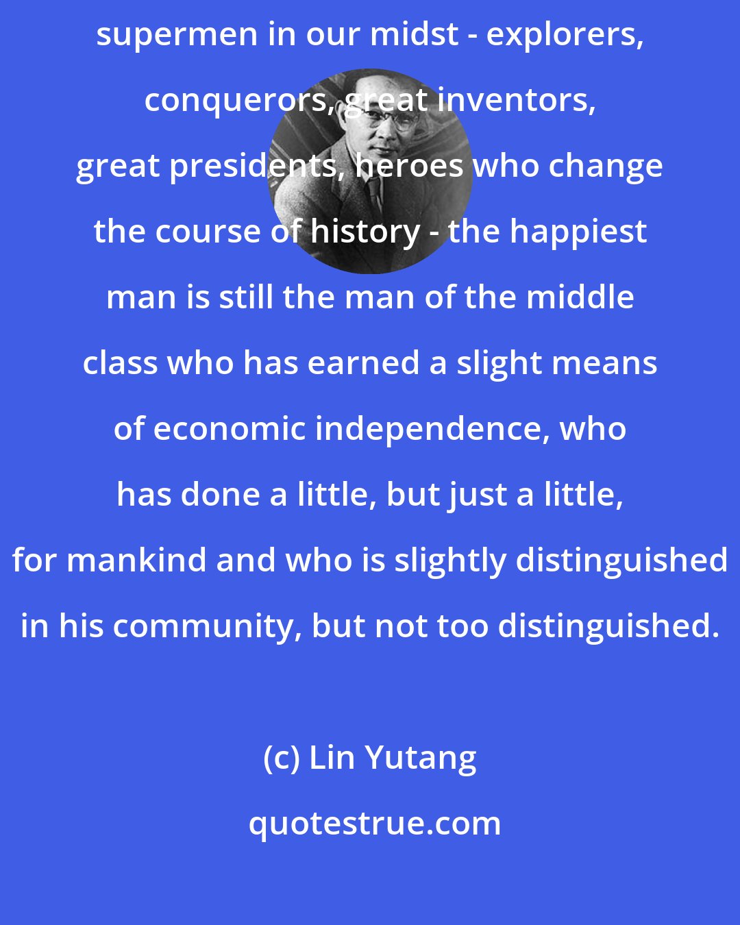 Lin Yutang: After all the allowances are made for the necessity of having a few supermen in our midst - explorers, conquerors, great inventors, great presidents, heroes who change the course of history - the happiest man is still the man of the middle class who has earned a slight means of economic independence, who has done a little, but just a little, for mankind and who is slightly distinguished in his community, but not too distinguished.