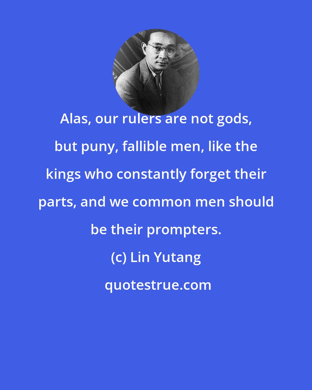 Lin Yutang: Alas, our rulers are not gods, but puny, fallible men, like the kings who constantly forget their parts, and we common men should be their prompters.