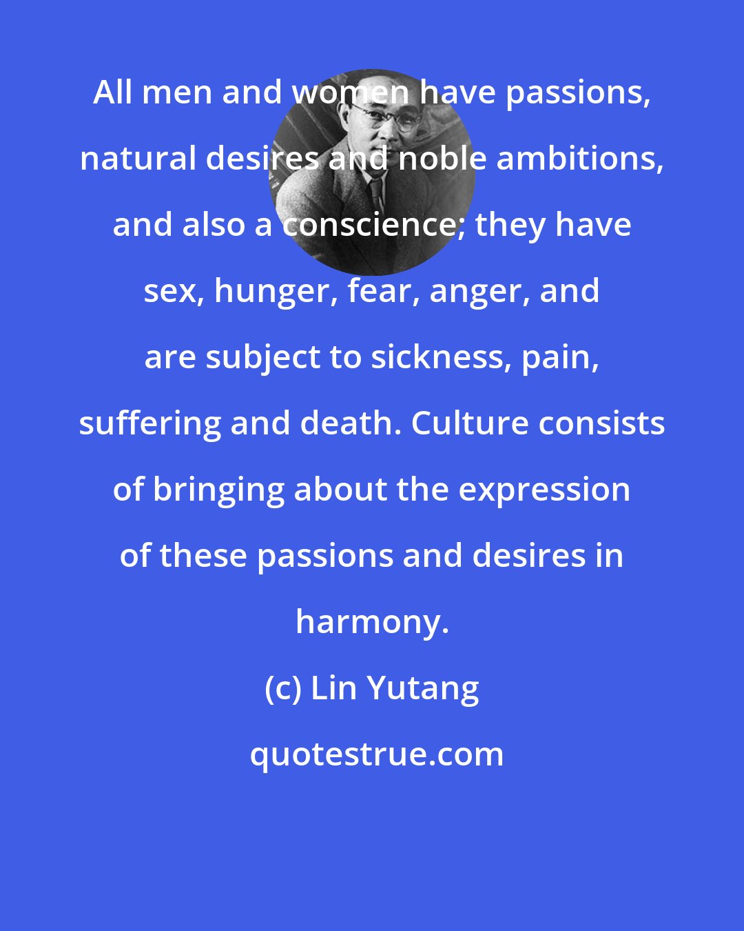 Lin Yutang: All men and women have passions, natural desires and noble ambitions, and also a conscience; they have sex, hunger, fear, anger, and are subject to sickness, pain, suffering and death. Culture consists of bringing about the expression of these passions and desires in harmony.