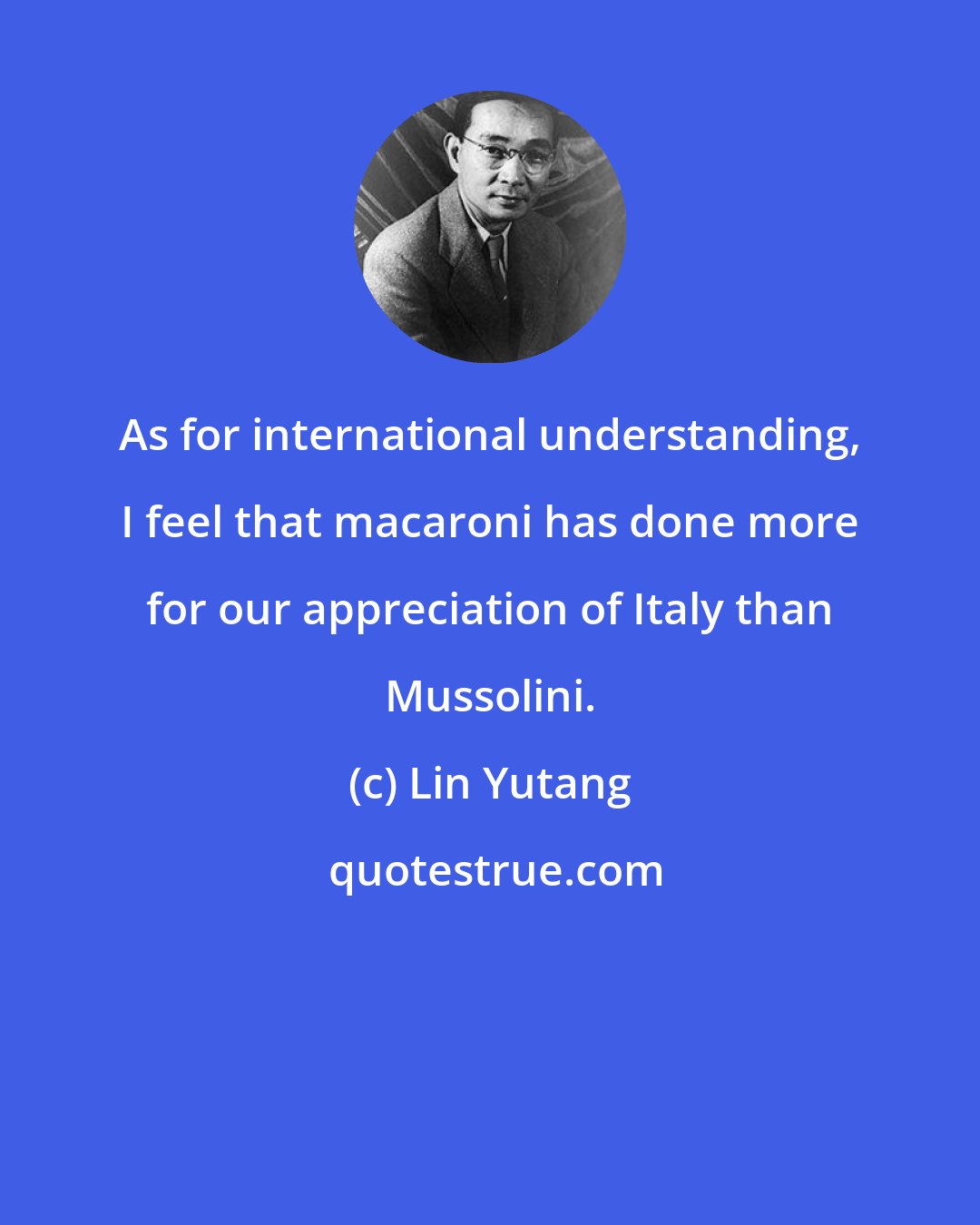 Lin Yutang: As for international understanding, I feel that macaroni has done more for our appreciation of Italy than Mussolini.