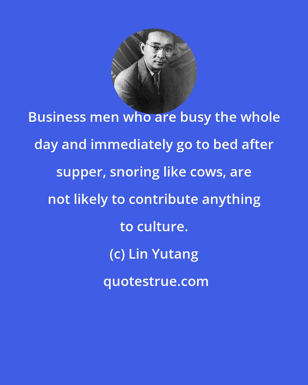 Lin Yutang: Business men who are busy the whole day and immediately go to bed after supper, snoring like cows, are not likely to contribute anything to culture.