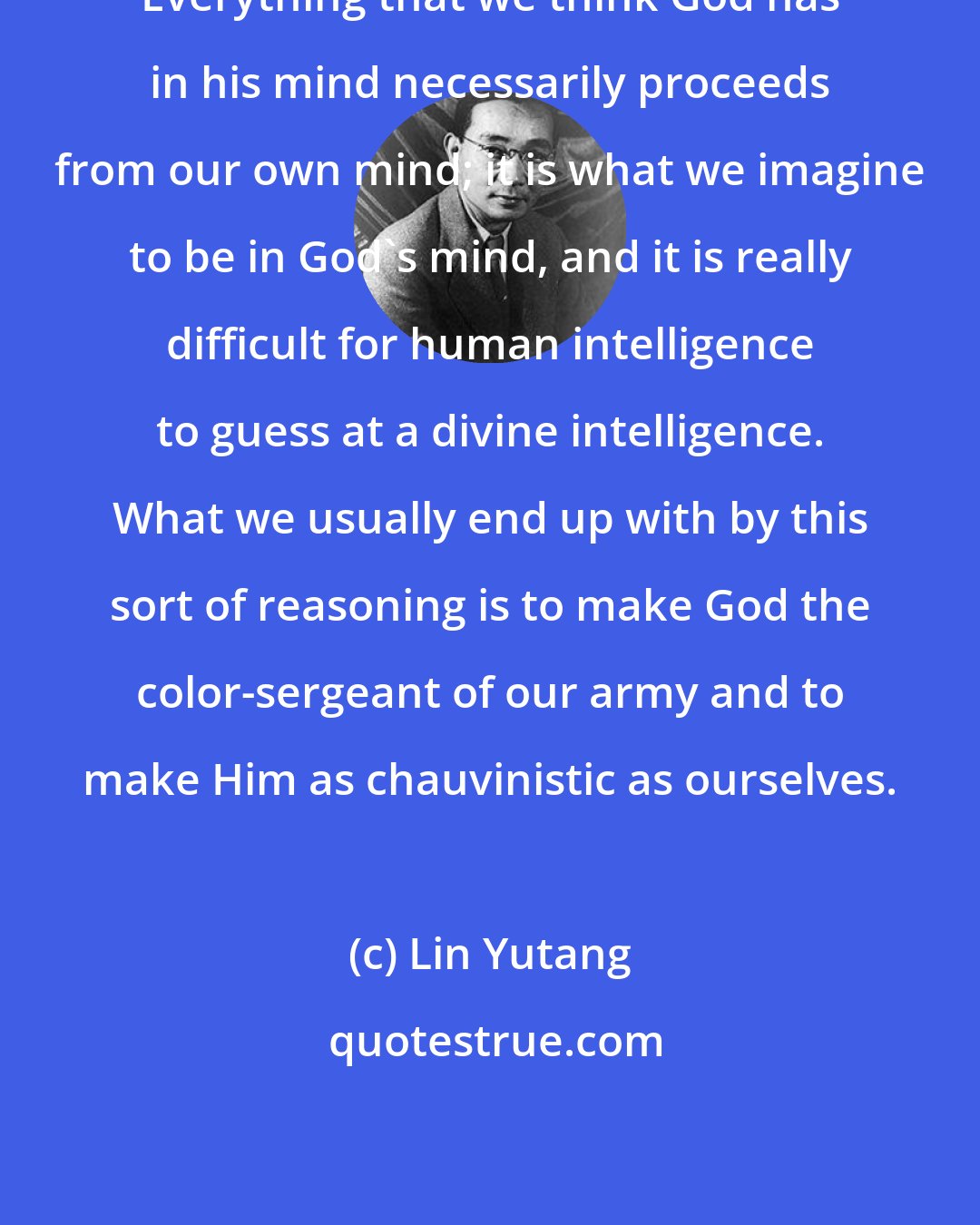 Lin Yutang: Everything that we think God has in his mind necessarily proceeds from our own mind; it is what we imagine to be in God's mind, and it is really difficult for human intelligence to guess at a divine intelligence. What we usually end up with by this sort of reasoning is to make God the color-sergeant of our army and to make Him as chauvinistic as ourselves.