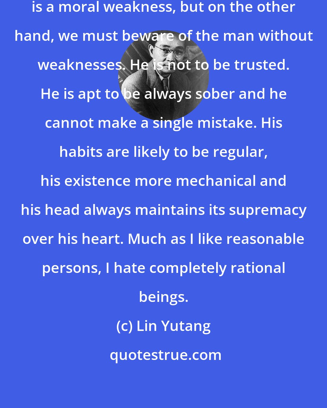 Lin Yutang: I am willing to allow that smoking is a moral weakness, but on the other hand, we must beware of the man without weaknesses. He is not to be trusted. He is apt to be always sober and he cannot make a single mistake. His habits are likely to be regular, his existence more mechanical and his head always maintains its supremacy over his heart. Much as I like reasonable persons, I hate completely rational beings.