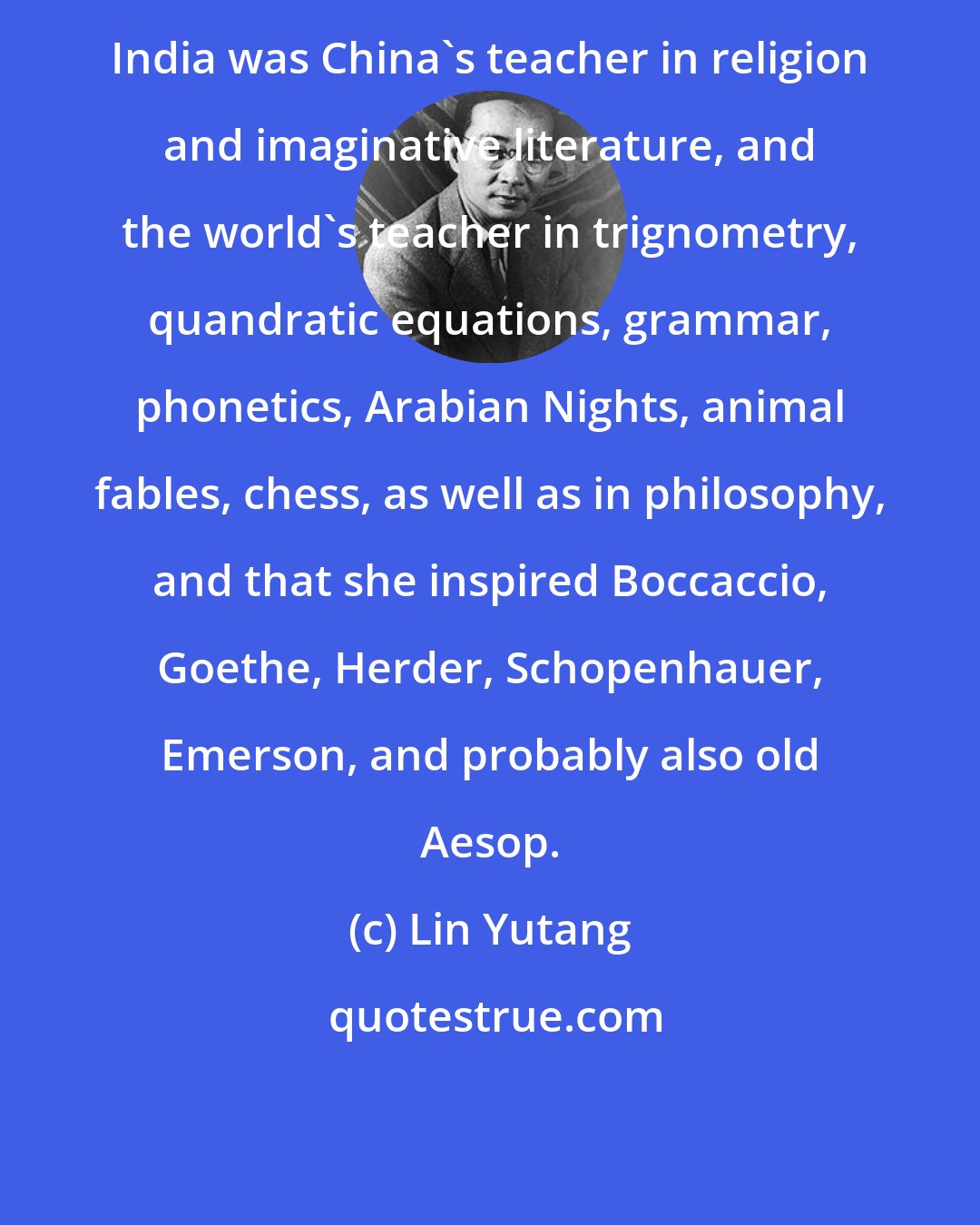 Lin Yutang: India was China's teacher in religion and imaginative literature, and the world's teacher in trignometry, quandratic equations, grammar, phonetics, Arabian Nights, animal fables, chess, as well as in philosophy, and that she inspired Boccaccio, Goethe, Herder, Schopenhauer, Emerson, and probably also old Aesop.