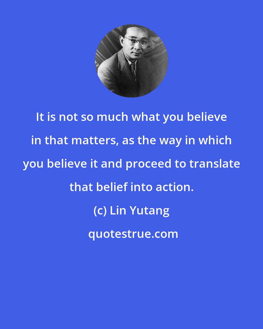 Lin Yutang: It is not so much what you believe in that matters, as the way in which you believe it and proceed to translate that belief into action.